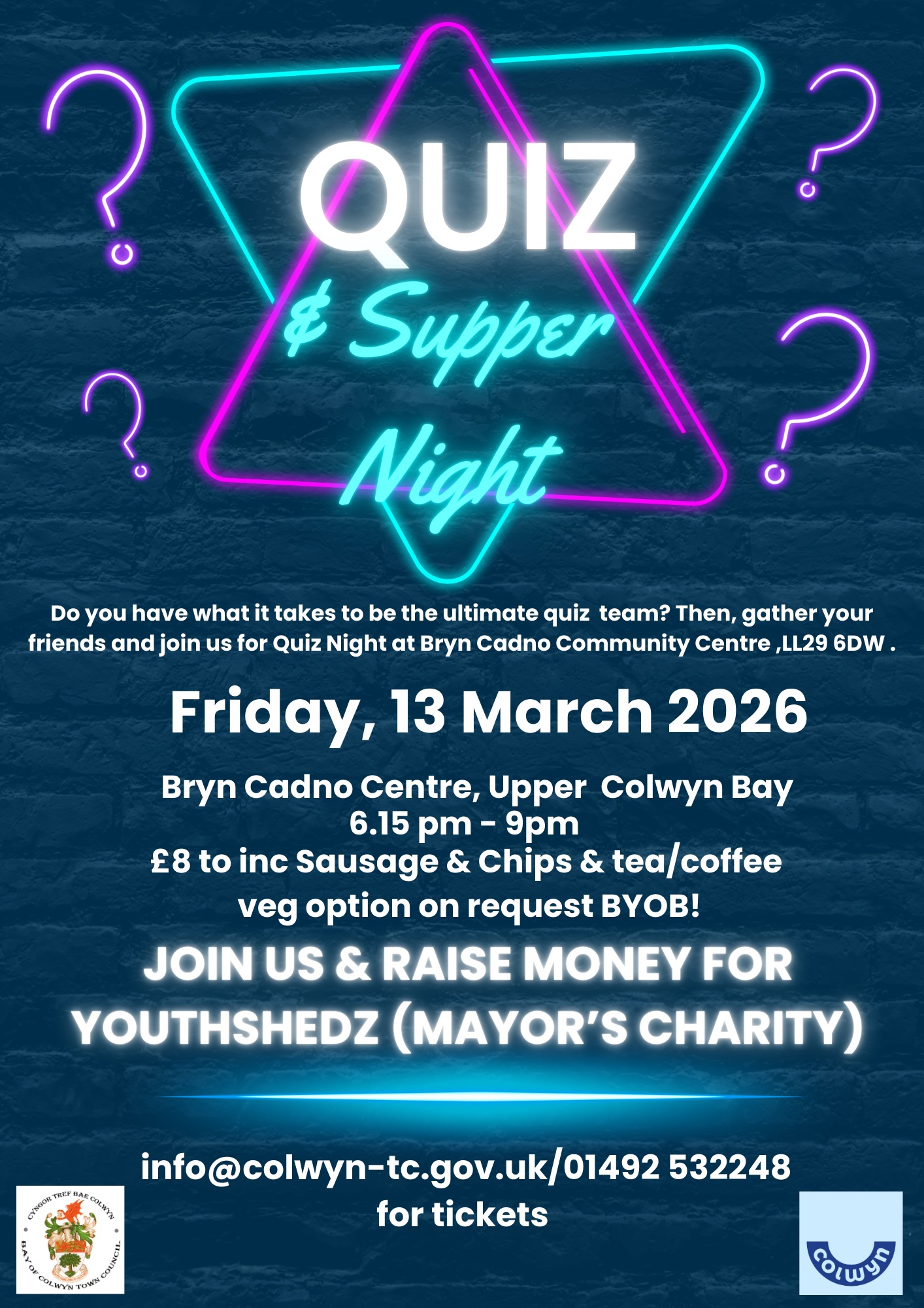 Mayor's Quiz and supper night, Do you have what it takes to be the ultimate quiz team? Then, gather your friends and join us for Quiz Night at Bryn Cadno Community Centre, Friday 13th March 2026. 6pm-9pm Bryn Cadno Centre Upper Colwyn Bay, LL29 6DW. Cost £8 to include sausage and chips, tea and coffee BYOB. Join us and raise money for Youthshedz, Mayor's Charity. For more information contact: info@colwyn-tc.gov.uk, 01492 532248 for tickets